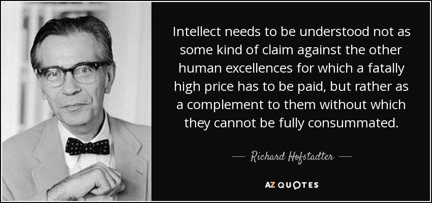 Intellect needs to be understood not as some kind of claim against the other human excellences for which a fatally high price has to be paid, but rather as a complement to them without which they cannot be fully consummated. - Richard Hofstadter