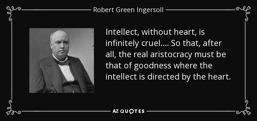Intellect, without heart, is infinitely cruel. . . . So that, after all, the real aristocracy must be that of goodness where the intellect is directed by the heart. - Robert Green Ingersoll