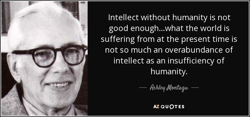 Intellect without humanity is not good enough...what the world is suffering from at the present time is not so much an overabundance of intellect as an insufficiency of humanity. - Ashley Montagu