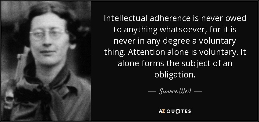 Intellectual adherence is never owed to anything whatsoever, for it is never in any degree a voluntary thing. Attention alone is voluntary. It alone forms the subject of an obligation. - Simone Weil