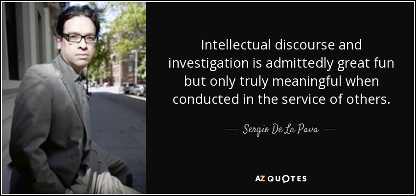 Intellectual discourse and investigation is admittedly great fun but only truly meaningful when conducted in the service of others. - Sergio De La Pava
