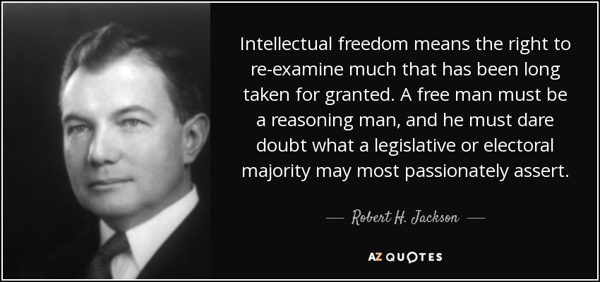 Intellectual freedom means the right to re-examine much that has been long taken for granted. A free man must be a reasoning man, and he must dare doubt what a legislative or electoral majority may most passionately assert. - Robert H. Jackson