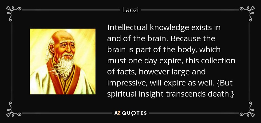 Intellectual knowledge exists in and of the brain. Because the brain is part of the body, which must one day expire, this collection of facts, however large and impressive, will expire as well. {But spiritual insight transcends death.} - Laozi