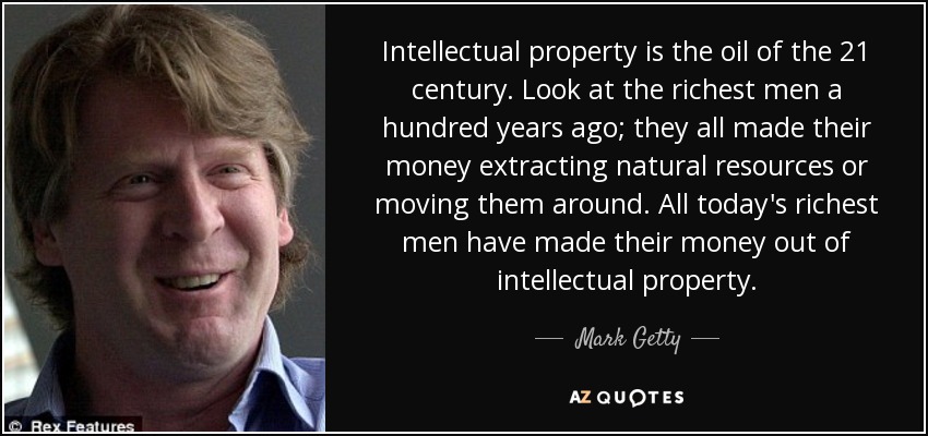 Intellectual property is the oil of the 21 century. Look at the richest men a hundred years ago; they all made their money extracting natural resources or moving them around. All today's richest men have made their money out of intellectual property. - Mark Getty