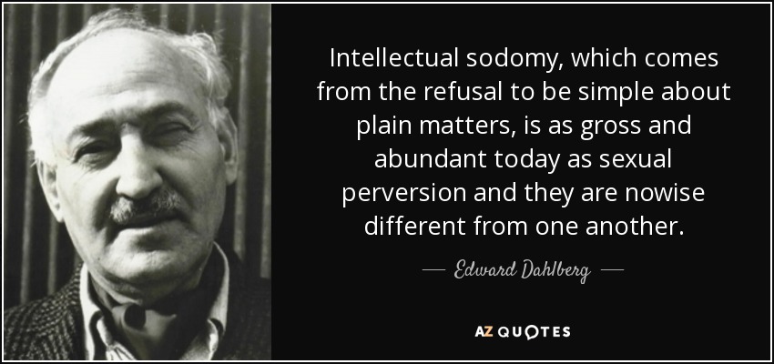 Intellectual sodomy, which comes from the refusal to be simple about plain matters, is as gross and abundant today as sexual perversion and they are nowise different from one another. - Edward Dahlberg