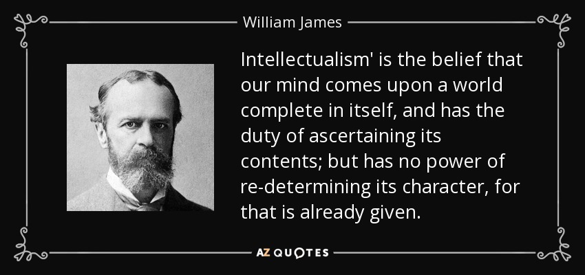 Intellectualism' is the belief that our mind comes upon a world complete in itself, and has the duty of ascertaining its contents; but has no power of re-determining its character, for that is already given. - William James
