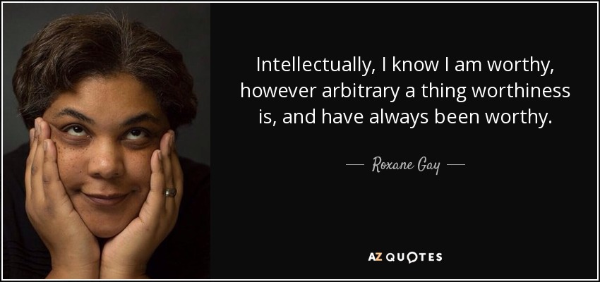 Intellectually, I know I am worthy, however arbitrary a thing worthiness is, and have always been worthy. - Roxane Gay