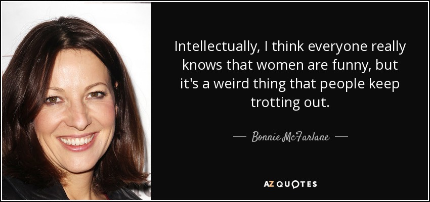 Intellectually, I think everyone really knows that women are funny, but it's a weird thing that people keep trotting out. - Bonnie McFarlane