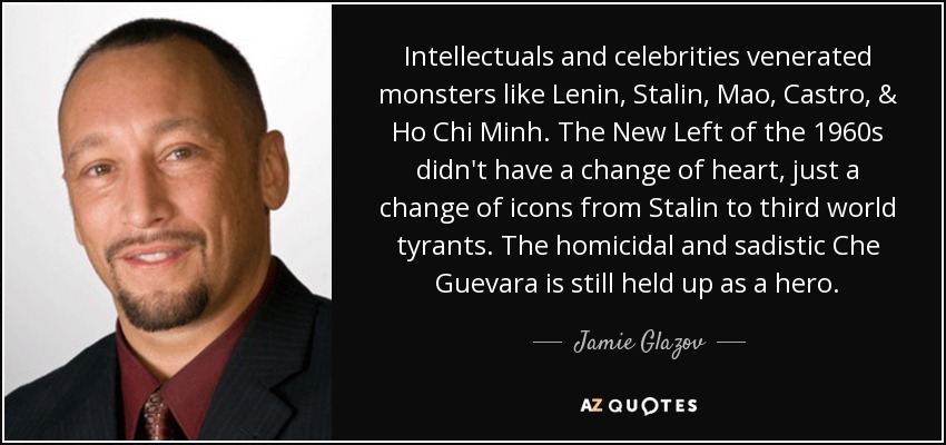 Intellectuals and celebrities venerated monsters like Lenin, Stalin, Mao, Castro, & Ho Chi Minh. The New Left of the 1960s didn't have a change of heart, just a change of icons from Stalin to third world tyrants. The homicidal and sadistic Che Guevara is still held up as a hero. - Jamie Glazov