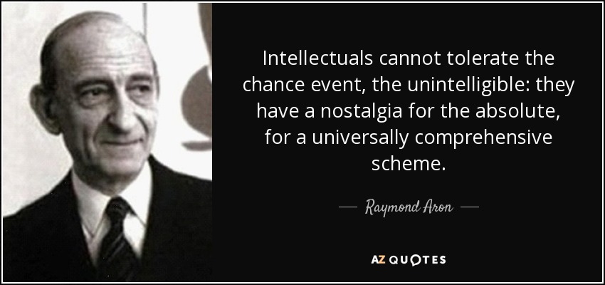 Intellectuals cannot tolerate the chance event, the unintelligible: they have a nostalgia for the absolute, for a universally comprehensive scheme. - Raymond Aron