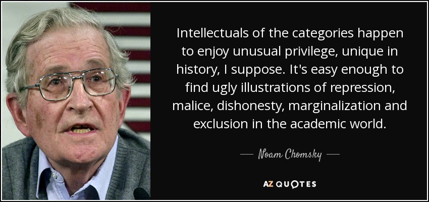 Intellectuals of the categories happen to enjoy unusual privilege, unique in history, I suppose. It's easy enough to find ugly illustrations of repression, malice, dishonesty, marginalization and exclusion in the academic world. - Noam Chomsky