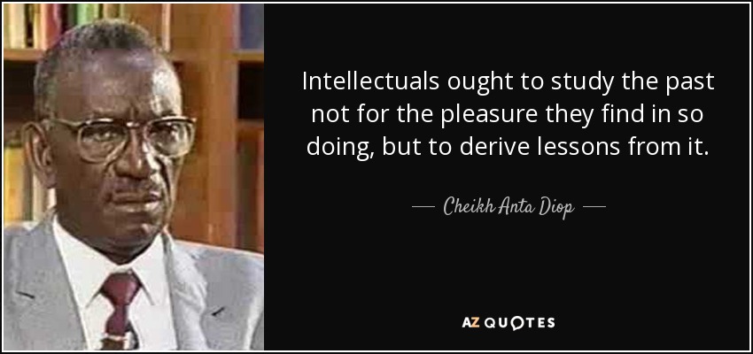Intellectuals ought to study the past not for the pleasure they find in so doing, but to derive lessons from it. - Cheikh Anta Diop