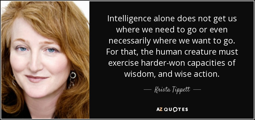 Intelligence alone does not get us where we need to go or even necessarily where we want to go. For that, the human creature must exercise harder-won capacities of wisdom, and wise action. - Krista Tippett