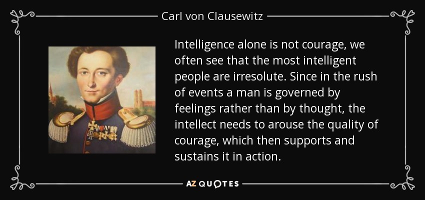 Intelligence alone is not courage, we often see that the most intelligent people are irresolute. Since in the rush of events a man is governed by feelings rather than by thought, the intellect needs to arouse the quality of courage, which then supports and sustains it in action. - Carl von Clausewitz