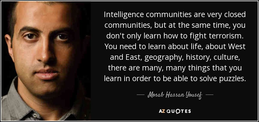 Intelligence communities are very closed communities, but at the same time, you don't only learn how to fight terrorism. You need to learn about life, about West and East, geography, history, culture, there are many, many things that you learn in order to be able to solve puzzles. - Mosab Hassan Yousef