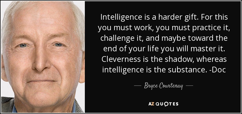 Intelligence is a harder gift. For this you must work, you must practice it, challenge it, and maybe toward the end of your life you will master it. Cleverness is the shadow, whereas intelligence is the substance. -Doc - Bryce Courtenay