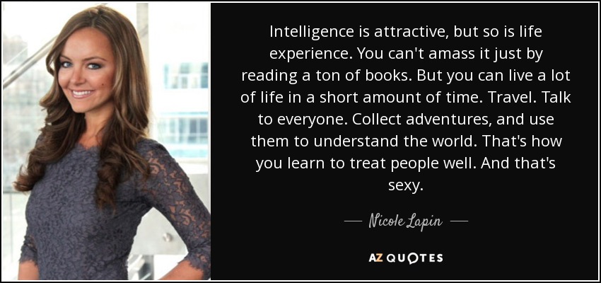 Intelligence is attractive, but so is life experience. You can't amass it just by reading a ton of books. But you can live a lot of life in a short amount of time. Travel. Talk to everyone. Collect adventures, and use them to understand the world. That's how you learn to treat people well. And that's sexy. - Nicole Lapin