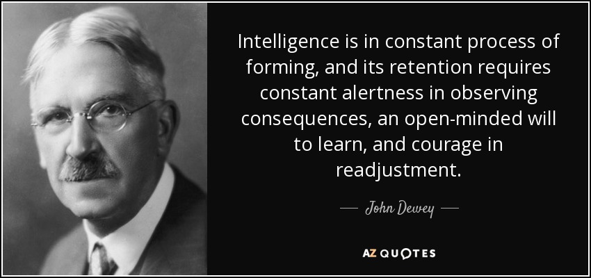 Intelligence is in constant process of forming, and its retention requires constant alertness in observing consequences, an open-minded will to learn, and courage in readjustment. - John Dewey