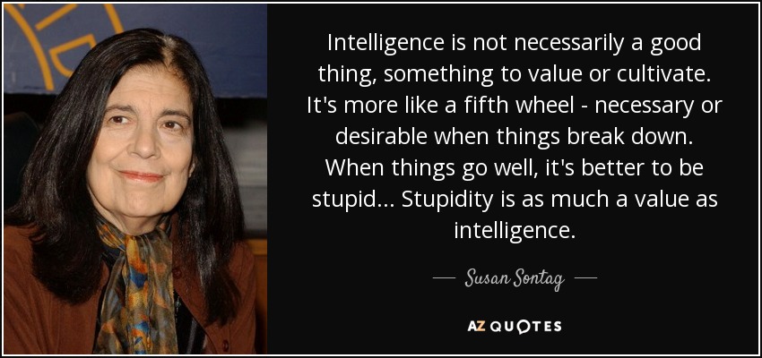Intelligence is not necessarily a good thing, something to value or cultivate. It's more like a fifth wheel - necessary or desirable when things break down. When things go well, it's better to be stupid ... Stupidity is as much a value as intelligence. - Susan Sontag