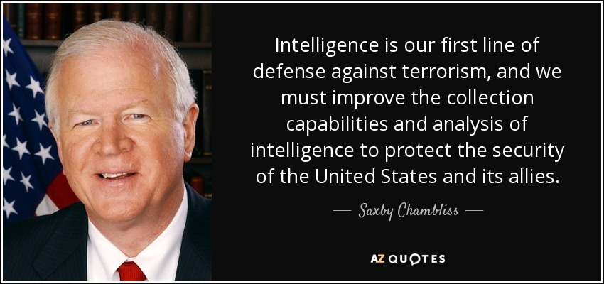 Intelligence is our first line of defense against terrorism, and we must improve the collection capabilities and analysis of intelligence to protect the security of the United States and its allies. - Saxby Chambliss