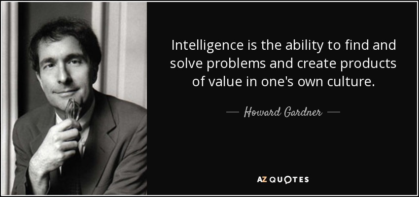 Intelligence is the ability to find and solve problems and create products of value in one's own culture. - Howard Gardner