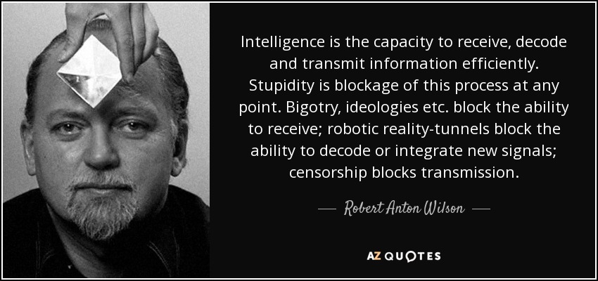 Intelligence is the capacity to receive, decode and transmit information efficiently. Stupidity is blockage of this process at any point. Bigotry, ideologies etc. block the ability to receive; robotic reality-tunnels block the ability to decode or integrate new signals; censorship blocks transmission. - Robert Anton Wilson