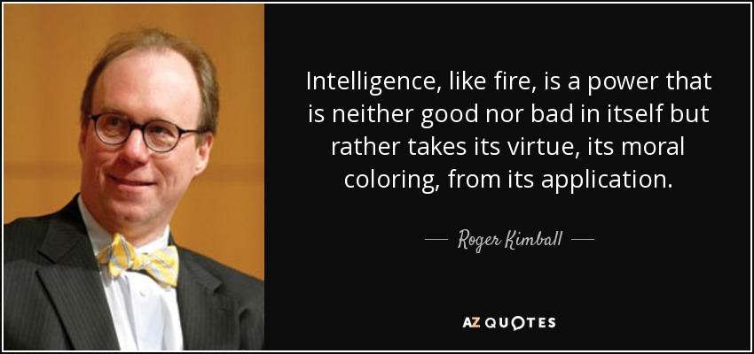 Intelligence, like fire, is a power that is neither good nor bad in itself but rather takes its virtue, its moral coloring, from its application. - Roger Kimball
