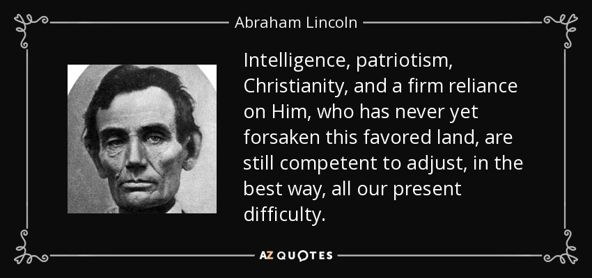 Intelligence, patriotism, Christianity, and a firm reliance on Him, who has never yet forsaken this favored land, are still competent to adjust, in the best way, all our present difficulty. - Abraham Lincoln