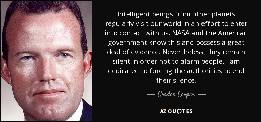 Intelligent beings from other planets regularly visit our world in an effort to enter into contact with us. NASA and the American government know this and possess a great deal of evidence. Nevertheless, they remain silent in order not to alarm people. I am dedicated to forcing the authorities to end their silence. - Gordon Cooper