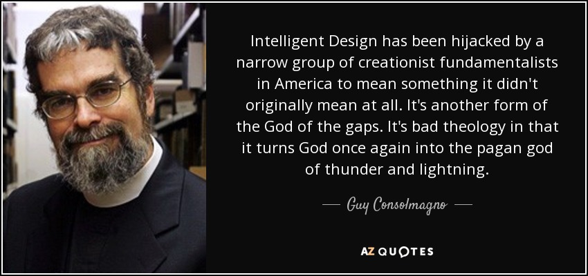 Intelligent Design has been hijacked by a narrow group of creationist fundamentalists in America to mean something it didn't originally mean at all. It's another form of the God of the gaps. It's bad theology in that it turns God once again into the pagan god of thunder and lightning. - Guy Consolmagno