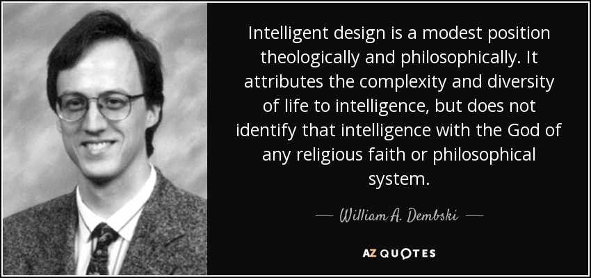 Intelligent design is a modest position theologically and philosophically. It attributes the complexity and diversity of life to intelligence, but does not identify that intelligence with the God of any religious faith or philosophical system. - William A. Dembski
