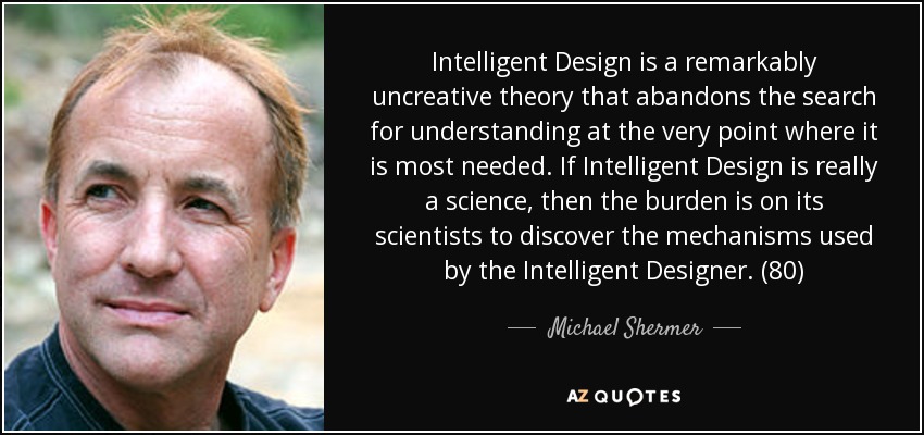 Intelligent Design is a remarkably uncreative theory that abandons the search for understanding at the very point where it is most needed. If Intelligent Design is really a science, then the burden is on its scientists to discover the mechanisms used by the Intelligent Designer. (80) - Michael Shermer