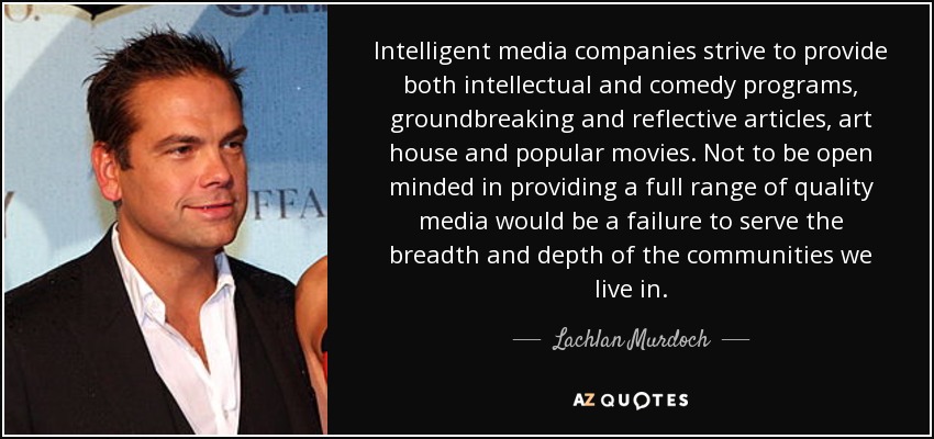 Intelligent media companies strive to provide both intellectual and comedy programs, groundbreaking and reflective articles, art house and popular movies. Not to be open minded in providing a full range of quality media would be a failure to serve the breadth and depth of the communities we live in. - Lachlan Murdoch