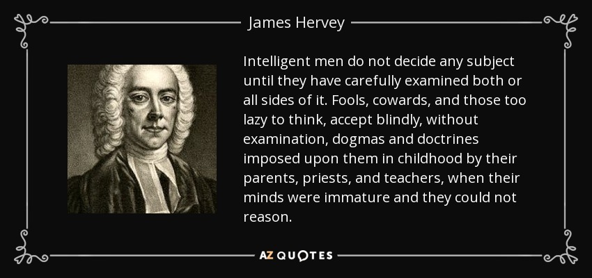 Intelligent men do not decide any subject until they have carefully examined both or all sides of it. Fools, cowards, and those too lazy to think, accept blindly, without examination, dogmas and doctrines imposed upon them in childhood by their parents, priests, and teachers, when their minds were immature and they could not reason. - James Hervey