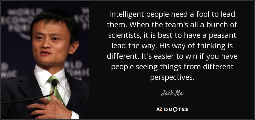 Intelligent people need a fool to lead them. When the team's all a bunch of scientists, it is best to have a peasant lead the way. His way of thinking is different. It's easier to win if you have people seeing things from different perspectives. - Jack Ma