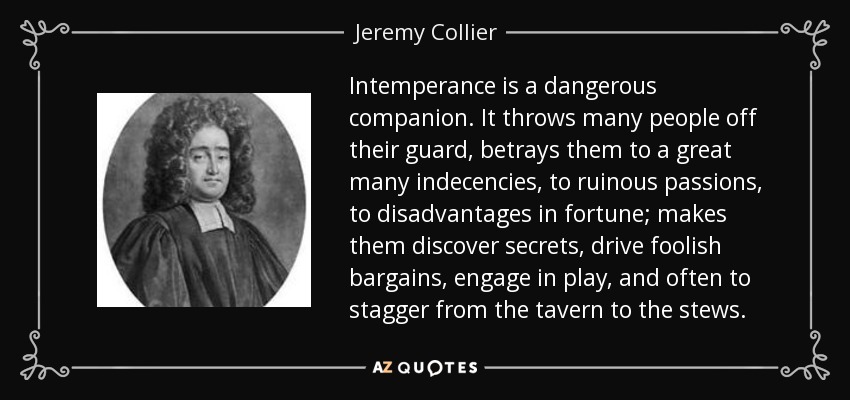 Intemperance is a dangerous companion. It throws many people off their guard, betrays them to a great many indecencies, to ruinous passions, to disadvantages in fortune; makes them discover secrets, drive foolish bargains, engage in play, and often to stagger from the tavern to the stews. - Jeremy Collier