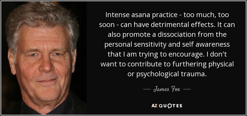 Intense asana practice - too much, too soon - can have detrimental effects. It can also promote a dissociation from the personal sensitivity and self awareness that I am trying to encourage. I don't want to contribute to furthering physical or psychological trauma. - James Fox