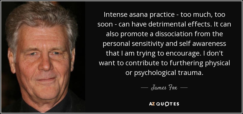 Intense asana practice - too much, too soon - can have detrimental effects. It can also promote a dissociation from the personal sensitivity and self awareness that I am trying to encourage. I don't want to contribute to furthering physical or psychological trauma. - James Fox