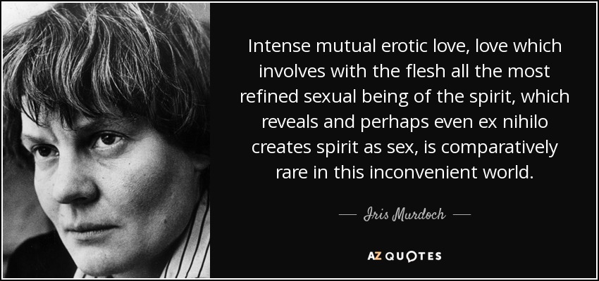 Intense mutual erotic love, love which involves with the flesh all the most refined sexual being of the spirit, which reveals and perhaps even ex nihilo creates spirit as sex, is comparatively rare in this inconvenient world. - Iris Murdoch