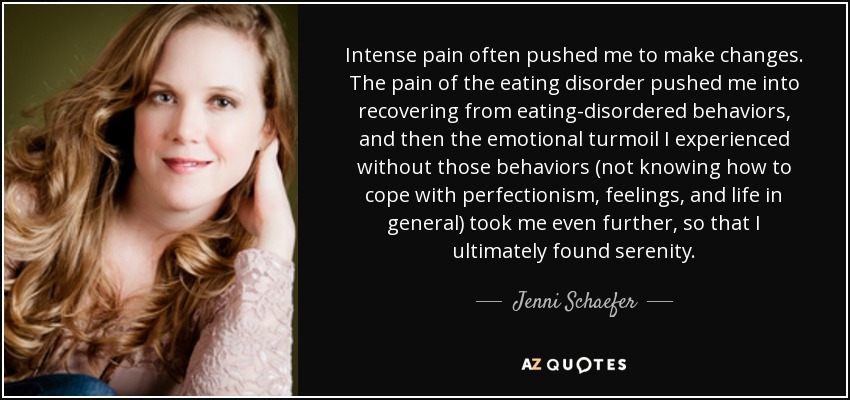 Intense pain often pushed me to make changes. The pain of the eating disorder pushed me into recovering from eating-disordered behaviors, and then the emotional turmoil I experienced without those behaviors (not knowing how to cope with perfectionism, feelings, and life in general) took me even further, so that I ultimately found serenity. - Jenni Schaefer