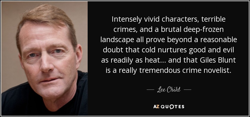 Intensely vivid characters, terrible crimes, and a brutal deep-frozen landscape all prove beyond a reasonable doubt that cold nurtures good and evil as readily as heat ... and that Giles Blunt is a really tremendous crime novelist. - Lee Child
