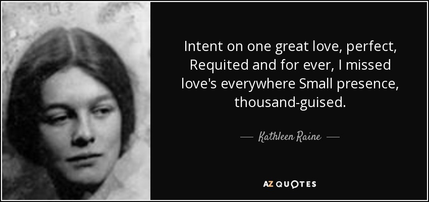 Intent on one great love, perfect, Requited and for ever, I missed love's everywhere Small presence, thousand-guised. - Kathleen Raine