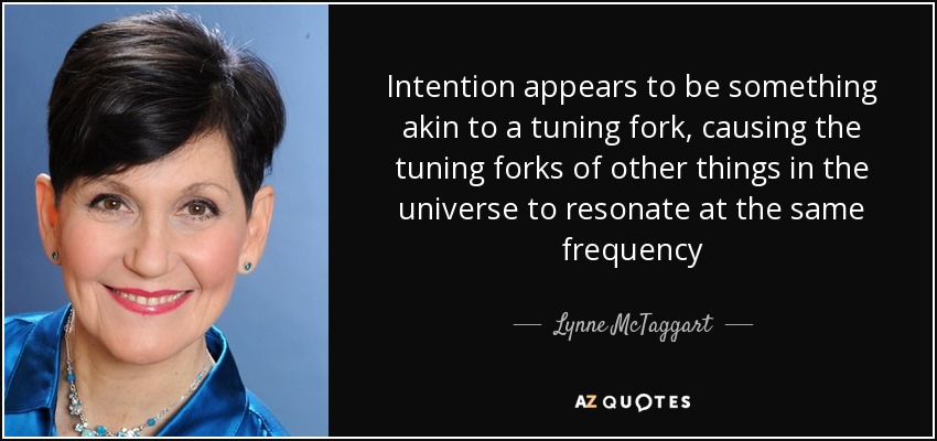Intention appears to be something akin to a tuning fork, causing the tuning forks of other things in the universe to resonate at the same frequency - Lynne McTaggart