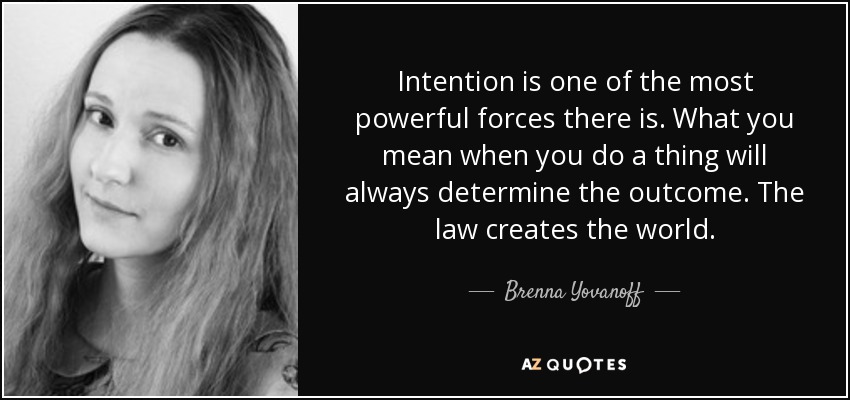 Intention is one of the most powerful forces there is. What you mean when you do a thing will always determine the outcome. The law creates the world. - Brenna Yovanoff
