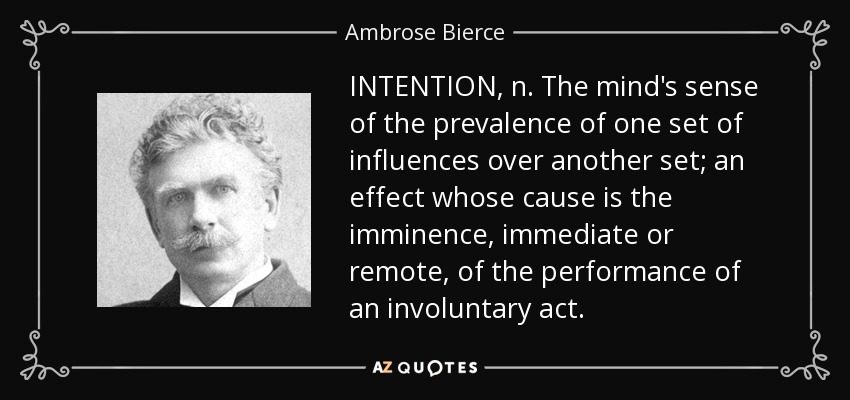 INTENTION, n. The mind's sense of the prevalence of one set of influences over another set; an effect whose cause is the imminence, immediate or remote, of the performance of an involuntary act. - Ambrose Bierce