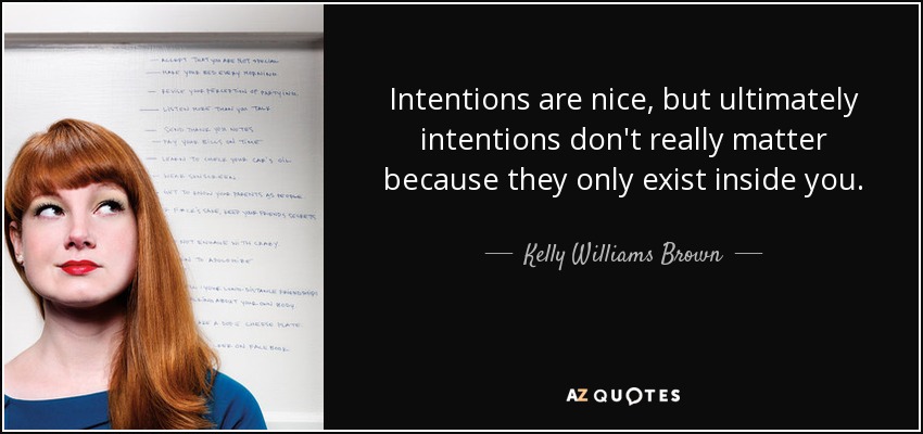 Intentions are nice, but ultimately intentions don't really matter because they only exist inside you. - Kelly Williams Brown