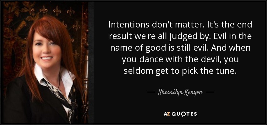 Intentions don't matter. It's the end result we're all judged by. Evil in the name of good is still evil. And when you dance with the devil, you seldom get to pick the tune. - Sherrilyn Kenyon