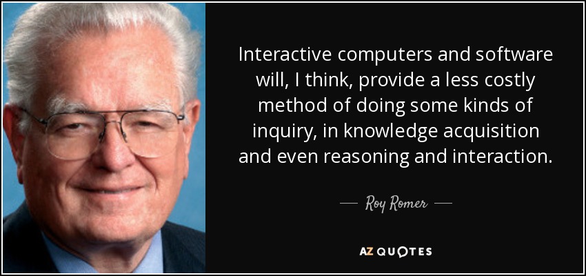 Interactive computers and software will, I think, provide a less costly method of doing some kinds of inquiry, in knowledge acquisition and even reasoning and interaction. - Roy Romer