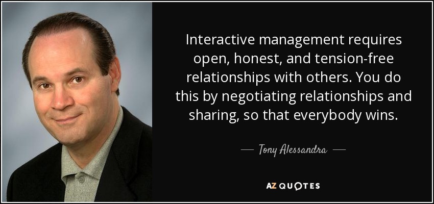 Interactive management requires open, honest, and tension-free relationships with others. You do this by negotiating relationships and sharing, so that everybody wins. - Tony Alessandra