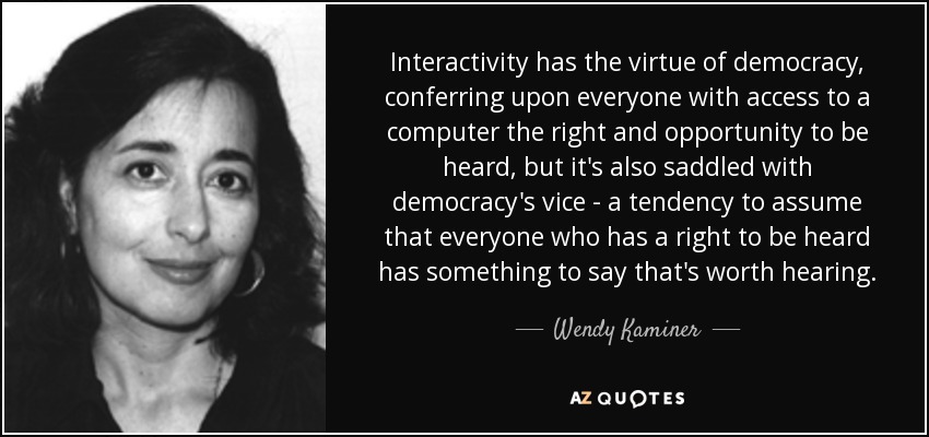 Interactivity has the virtue of democracy, conferring upon everyone with access to a computer the right and opportunity to be heard, but it's also saddled with democracy's vice - a tendency to assume that everyone who has a right to be heard has something to say that's worth hearing. - Wendy Kaminer